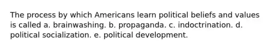 The process by which Americans learn political beliefs and values is called a. brainwashing. b. propaganda. c. indoctrination. d. political socialization. e. political development.