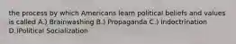 the process by which Americans learn political beliefs and values is called A.) Brainwashing B.) Propaganda C.) Indoctrination D.)Political Socialization