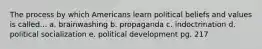 The process by which Americans learn political beliefs and values is called... a. brainwashing b. propaganda c. indoctrination d. political socialization e. political development pg. 217