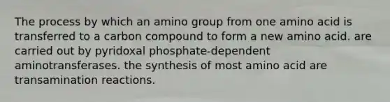 The process by which an amino group from one amino acid is transferred to a carbon compound to form a new amino acid. are carried out by pyridoxal phosphate-dependent aminotransferases. the synthesis of most amino acid are transamination reactions.