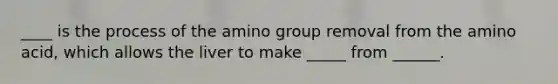 ____ is the process of the amino group removal from the amino acid, which allows the liver to make _____ from ______.