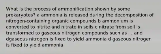 What is the process of ammonification shown by some prokaryotes? a ammonia is released during the decomposition of nitrogen-containing <a href='https://www.questionai.com/knowledge/kSg4ucUAKW-organic-compounds' class='anchor-knowledge'>organic compounds</a> b ammonium is converted to nitrite and nitrate in soils c nitrate from soil is transformed to gaseous nitrogen compounds such as , , and dgaseous nitrogen is fixed to yield ammonia d gaseous nitrogen is fixed to yield ammonia