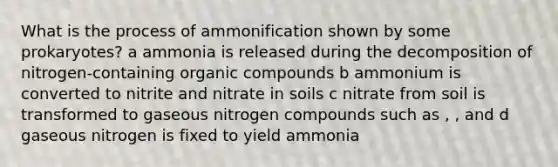 What is the process of ammonification shown by some prokaryotes? a ammonia is released during the decomposition of nitrogen-containing organic compounds b ammonium is converted to nitrite and nitrate in soils c nitrate from soil is transformed to gaseous nitrogen compounds such as , , and d gaseous nitrogen is fixed to yield ammonia