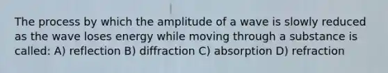 The process by which the amplitude of a wave is slowly reduced as the wave loses energy while moving through a substance is called: A) reflection B) diffraction C) absorption D) refraction