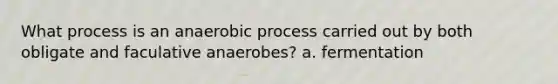 What process is an anaerobic process carried out by both obligate and faculative anaerobes? a. fermentation