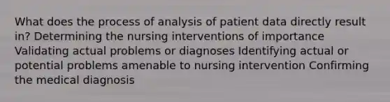 What does the process of analysis of patient data directly result in? Determining the nursing interventions of importance Validating actual problems or diagnoses Identifying actual or potential problems amenable to nursing intervention Confirming the medical diagnosis