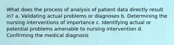 What does the process of analysis of patient data directly result in? a. Validating actual problems or diagnoses b. Determining the nursing interventions of importance c. Identifying actual or potential problems amenable to nursing intervention d. Confirming the medical diagnosis