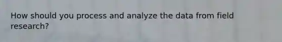 How should you process and analyze the data from field research?