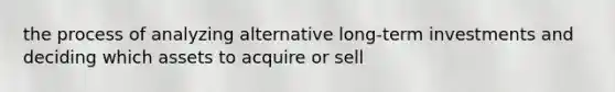 the process of analyzing alternative long-term investments and deciding which assets to acquire or sell