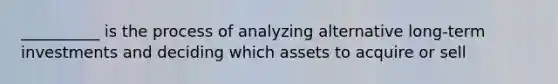 __________ is the process of analyzing alternative long-term investments and deciding which assets to acquire or sell