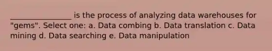 ________________ is the process of analyzing data warehouses for "gems". Select one: a. Data combing b. Data translation c. Data mining d. Data searching e. Data manipulation