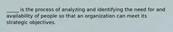 _____ is the process of analyzing and identifying the need for and availability of people so that an organization can meet its strategic objectives.