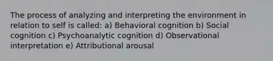 The process of analyzing and interpreting the environment in relation to self is called: a) Behavioral cognition b) Social cognition c) Psychoanalytic cognition d) Observational interpretation e) Attributional arousal