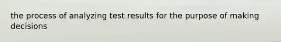 the process of analyzing test results for the purpose of making decisions