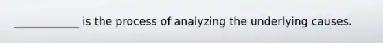 ____________ is the process of analyzing the underlying causes.