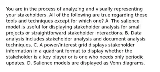 You are in the process of analyzing and visually representing your stakeholders. All of the following are true regarding these tools and techniques except for which one? A. The salience model is useful for displaying stakeholder analysis for small projects or straightforward stakeholder interactions. B. Data analysis includes stakeholder analysis and document analysis techniques. C. A power/interest grid displays stakeholder information in a quadrant format to display whether the stakeholder is a key player or is one who needs only periodic updates. D. Salience models are displayed as Venn diagrams.