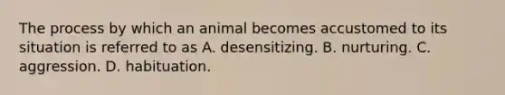 The process by which an animal becomes accustomed to its situation is referred to as A. desensitizing. B. nurturing. C. aggression. D. habituation.