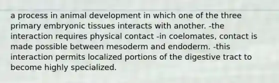 a process in animal development in which one of the three primary embryonic tissues interacts with another. -the interaction requires physical contact -in coelomates, contact is made possible between mesoderm and endoderm. -this interaction permits localized portions of the digestive tract to become highly specialized.