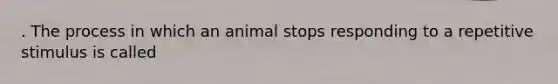 . The process in which an animal stops responding to a repetitive stimulus is called