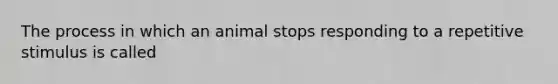 The process in which an animal stops responding to a repetitive stimulus is called