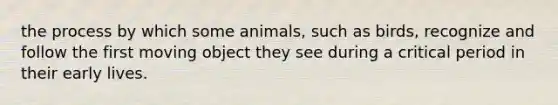 the process by which some animals, such as birds, recognize and follow the first moving object they see during a critical period in their early lives.