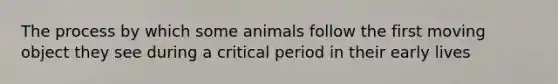 The process by which some animals follow the first moving object they see during a critical period in their early lives