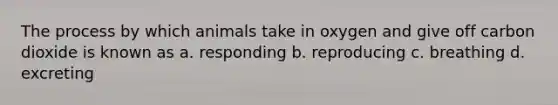 The process by which animals take in oxygen and give off carbon dioxide is known as a. responding b. reproducing c. breathing d. excreting