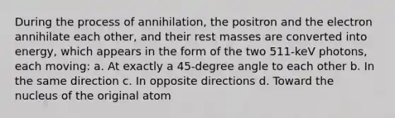 During the process of annihilation, the positron and the electron annihilate each other, and their rest masses are converted into energy, which appears in the form of the two 511-keV photons, each moving: a. At exactly a 45-degree angle to each other b. In the same direction c. In opposite directions d. Toward the nucleus of the original atom