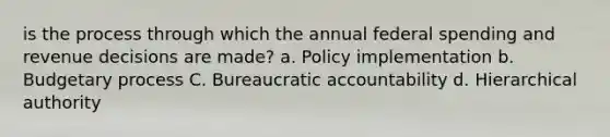 is the process through which the annual federal spending and revenue decisions are made? a. Policy implementation b. Budgetary process C. Bureaucratic accountability d. Hierarchical authority