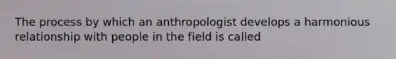 The process by which an anthropologist develops a harmonious relationship with people in the field is called