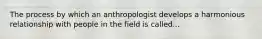 The process by which an anthropologist develops a harmonious relationship with people in the field is called...