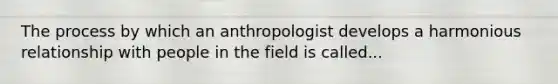 The process by which an anthropologist develops a harmonious relationship with people in the field is called...