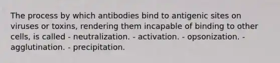 The process by which antibodies bind to antigenic sites on viruses or toxins, rendering them incapable of binding to other cells, is called - neutralization. - activation. - opsonization. - agglutination. - precipitation.