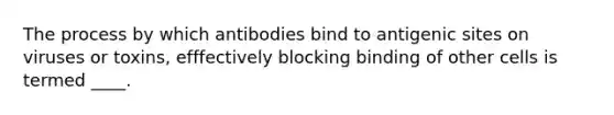 The process by which antibodies bind to antigenic sites on viruses or toxins, efffectively blocking binding of other cells is termed ____.