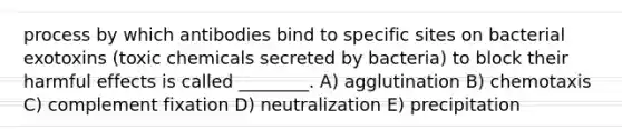 process by which antibodies bind to specific sites on bacterial exotoxins (toxic chemicals secreted by bacteria) to block their harmful effects is called ________. A) agglutination B) chemotaxis C) complement fixation D) neutralization E) precipitation