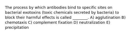 The process by which antibodies bind to specific sites on bacterial exotoxins (toxic chemicals secreted by bacteria) to block their harmful effects is called ________. A) agglutination B) chemotaxis C) complement fixation D) neutralization E) precipitation