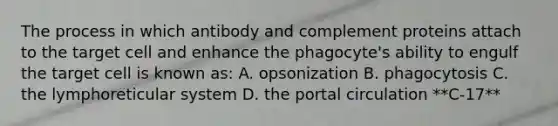 The process in which antibody and complement proteins attach to the target cell and enhance the phagocyte's ability to engulf the target cell is known as: A. opsonization B. phagocytosis C. the lymphoreticular system D. the portal circulation **C-17**