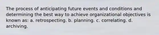 The process of anticipating future events and conditions and determining the best way to achieve organizational objectives is known as: a. retrospecting. b. planning. c. correlating. d. archiving.