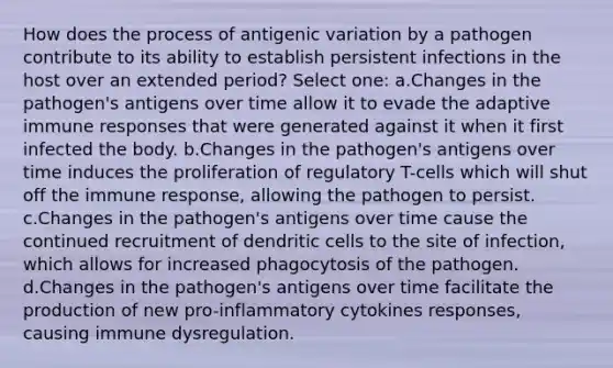 How does the process of antigenic variation by a pathogen contribute to its ability to establish persistent infections in the host over an extended period? Select one: a.Changes in the pathogen's antigens over time allow it to evade the adaptive immune responses that were generated against it when it first infected the body. b.Changes in the pathogen's antigens over time induces the proliferation of regulatory T-cells which will shut off the immune response, allowing the pathogen to persist. c.Changes in the pathogen's antigens over time cause the continued recruitment of dendritic cells to the site of infection, which allows for increased phagocytosis of the pathogen. d.Changes in the pathogen's antigens over time facilitate the production of new pro-inflammatory cytokines responses, causing immune dysregulation.