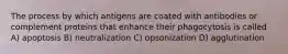 The process by which antigens are coated with antibodies or complement proteins that enhance their phagocytosis is called A) apoptosis B) neutralization C) opsonization D) agglutination