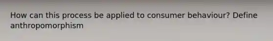 How can this process be applied to consumer behaviour? Define anthropomorphism