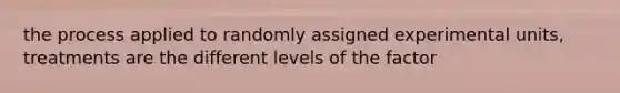 the process applied to randomly assigned experimental units, treatments are the different levels of the factor