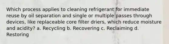 Which process applies to cleaning refrigerant for immediate reuse by oil separation and single or multiple passes through devices, like replaceable core filter driers, which reduce moisture and acidity? a. Recycling b. Recovering c. Reclaiming d. Restoring