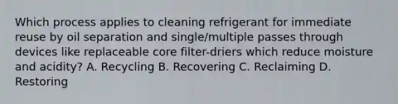 Which process applies to cleaning refrigerant for immediate reuse by oil separation and single/multiple passes through devices like replaceable core filter-driers which reduce moisture and acidity? A. Recycling B. Recovering C. Reclaiming D. Restoring