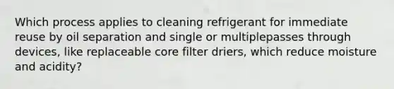 Which process applies to cleaning refrigerant for immediate reuse by oil separation and single or multiplepasses through devices, like replaceable core filter driers, which reduce moisture and acidity?