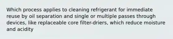 Which process applies to cleaning refrigerant for immediate reuse by oil separation and single or multiple passes through devices, like replaceable core filter-driers, which reduce moisture and acidity