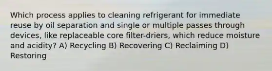 Which process applies to cleaning refrigerant for immediate reuse by oil separation and single or multiple passes through devices, like replaceable core filter-driers, which reduce moisture and acidity? A) Recycling B) Recovering C) Reclaiming D) Restoring