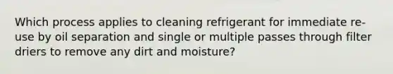 Which process applies to cleaning refrigerant for immediate re-use by oil separation and single or multiple passes through filter driers to remove any dirt and moisture?