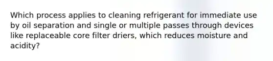 Which process applies to cleaning refrigerant for immediate use by oil separation and single or multiple passes through devices like replaceable core filter driers, which reduces moisture and acidity?