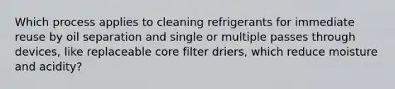 Which process applies to cleaning refrigerants for immediate reuse by oil separation and single or multiple passes through devices, like replaceable core filter driers, which reduce moisture and acidity?